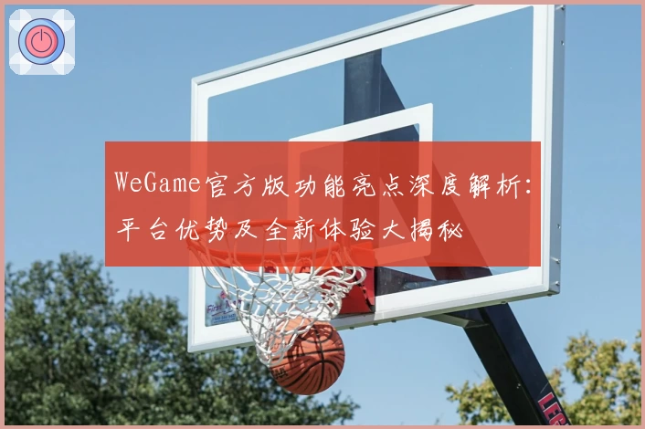 WeGame官方版功能亮点深度解析：平台优势及全新体验大揭秘