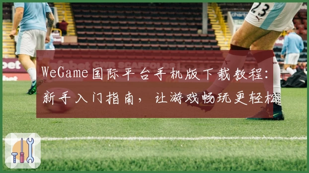 WeGame国际平台手机版下载教程：新手入门指南，让游戏畅玩更轻松