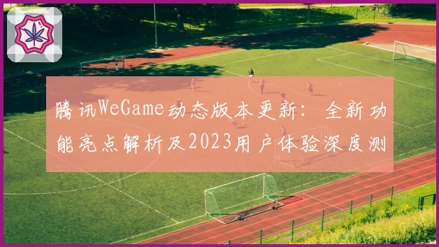 腾讯WeGame动态版本更新：全新功能亮点解析及2023用户体验深度测评