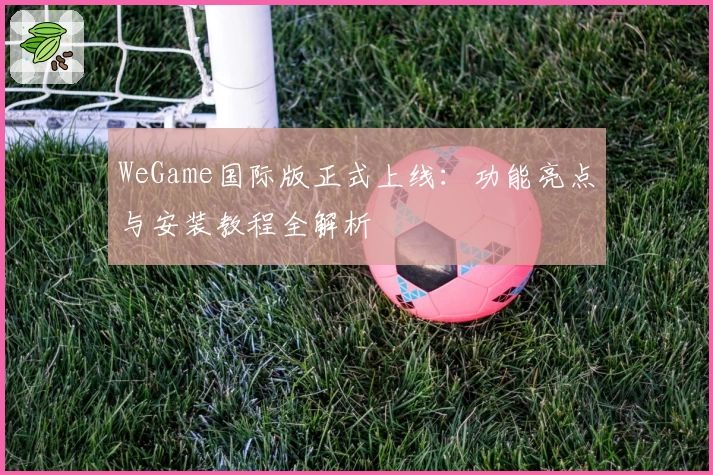 WeGame国际版正式上线：功能亮点与安装教程全解析