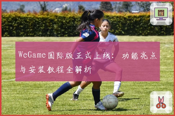 WeGame国际版正式上线：功能亮点与安装教程全解析