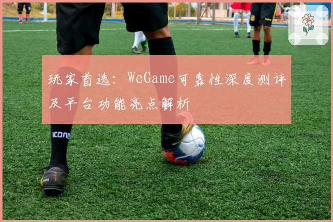 玩家首选：WeGame可靠性深度测评及平台功能亮点解析