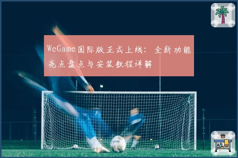 WeGame国际版正式上线：全新功能亮点盘点与安装教程详解