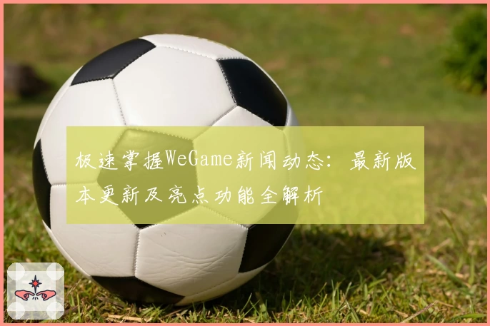 极速掌握WeGame新闻动态：最新版本更新及亮点功能全解析