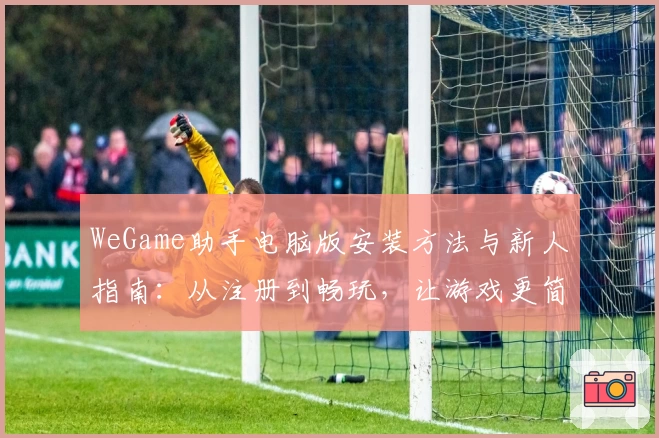 WeGame助手电脑版安装方法与新人指南：从注册到畅玩，让游戏更简单