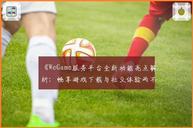 《WeGame服务平台全新功能亮点解析:畅享游戏下载与社交体验两不误》