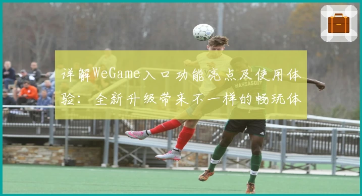 详解WeGame入口功能亮点及使用体验：全新升级带来不一样的畅玩体验