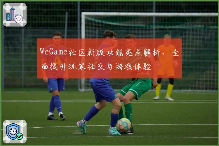 WeGame社区新版功能亮点解析，全面提升玩家社交与游戏体验