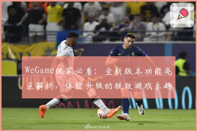 WeGame玩家必看：全新版本功能亮点解析，体验升级的极致游戏乐趣