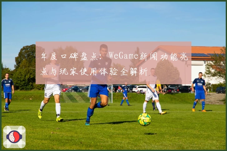 年度口碑盘点：WeGame新闻功能亮点与玩家使用体验全解析