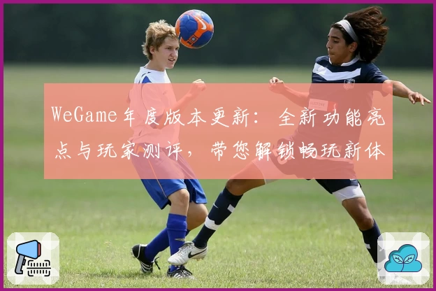WeGame年度版本更新:全新功能亮点与玩家测评,带您解锁畅玩新体验
