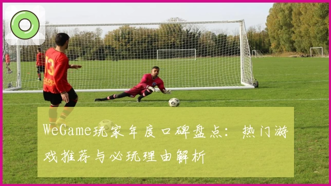 WeGame玩家年度口碑盘点：热门游戏推荐与必玩理由解析