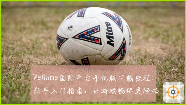 WeGame国际平台手机版下载教程：新手入门指南，让游戏畅玩更轻松