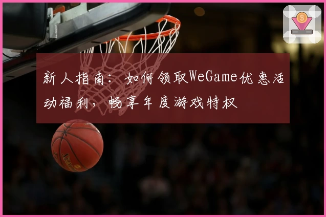 新人指南：如何领取WeGame优惠活动福利，畅享年度游戏特权