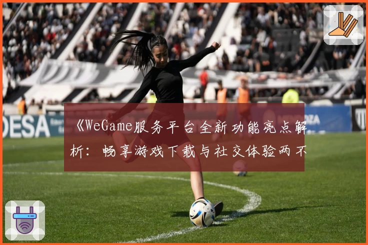 《WeGame服务平台全新功能亮点解析:畅享游戏下载与社交体验两不误》