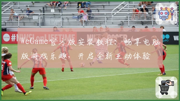 WeGame官方版安装教程：畅享电脑版游戏乐趣，开启全新互动体验