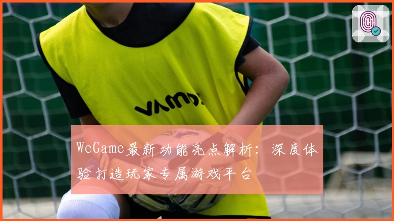 WeGame最新功能亮点解析:深度体验打造玩家专属游戏平台