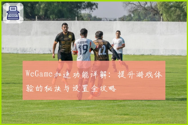 WeGame加速功能详解：提升游戏体验的秘诀与设置全攻略
