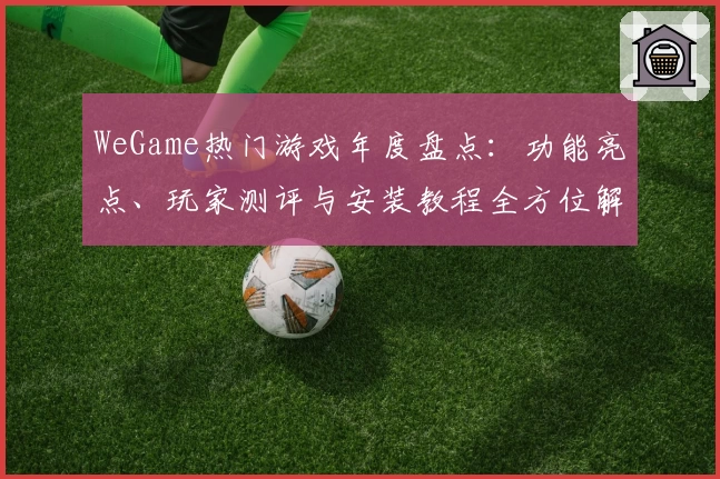 WeGame热门游戏年度盘点：功能亮点、玩家测评与安装教程全方位解析