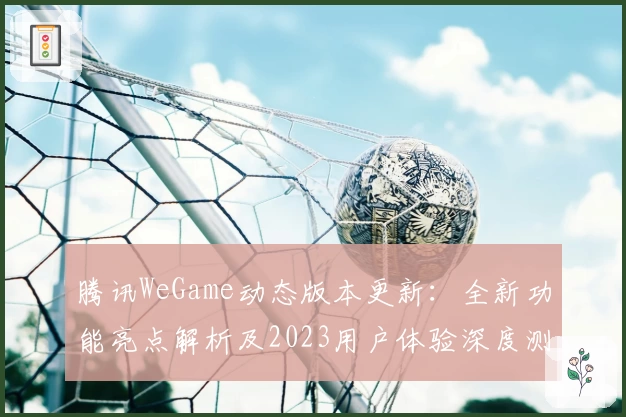 腾讯WeGame动态版本更新：全新功能亮点解析及2023用户体验深度测评