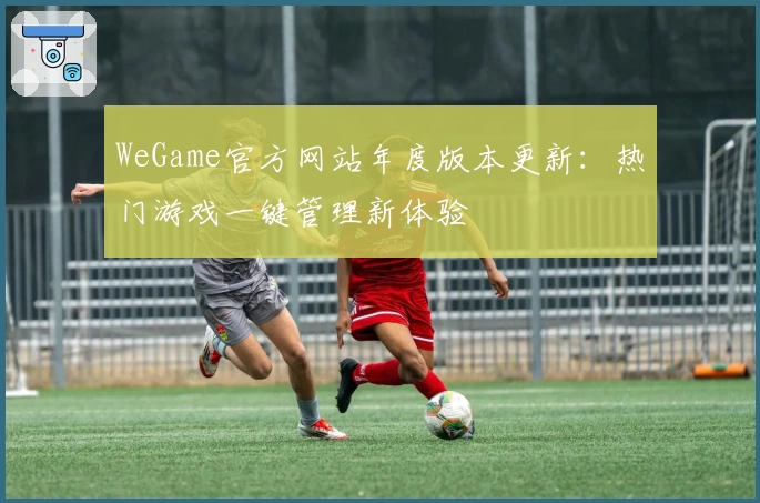 WeGame官方网站年度版本更新：热门游戏一键管理新体验