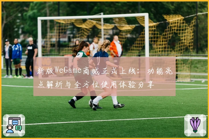 新版WeGame商城正式上线：功能亮点解析与全方位使用体验分享