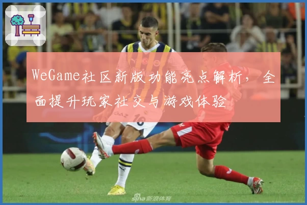 WeGame社区新版功能亮点解析,全面提升玩家社交与游戏体验