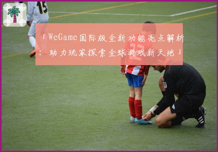 「WeGame国际版全新功能亮点解析：助力玩家探索全球游戏新天地」