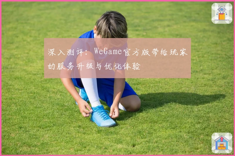 深入测评:WeGame官方版带给玩家的服务升级与优化体验
