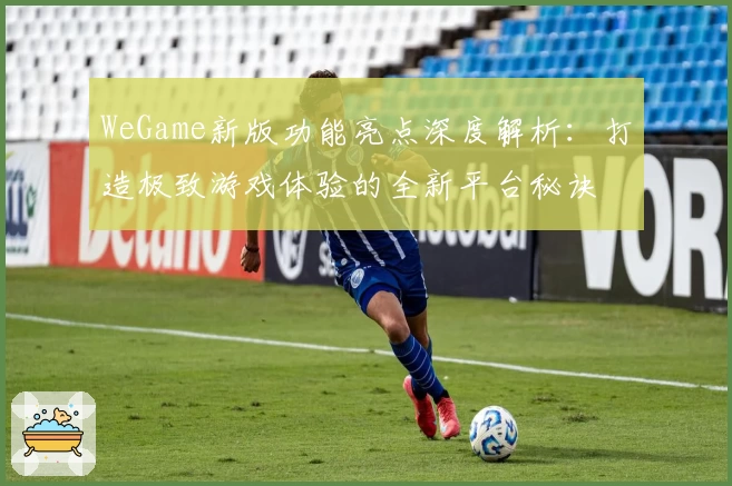 WeGame新版功能亮点深度解析：打造极致游戏体验的全新平台秘诀