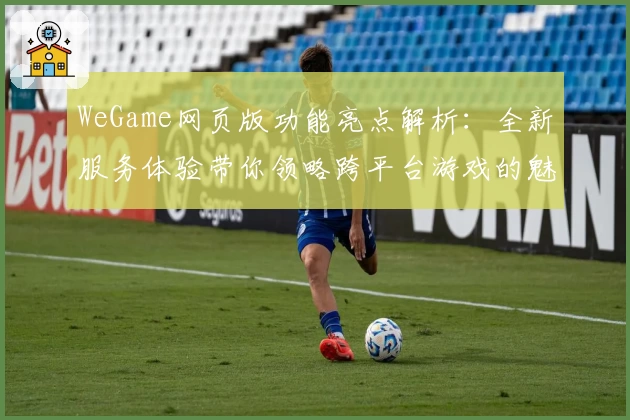 WeGame网页版功能亮点解析：全新服务体验带你领略跨平台游戏的魅力