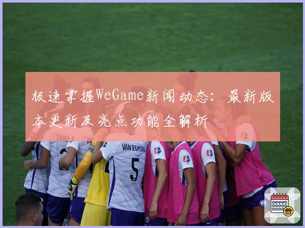 极速掌握WeGame新闻动态：最新版本更新及亮点功能全解析