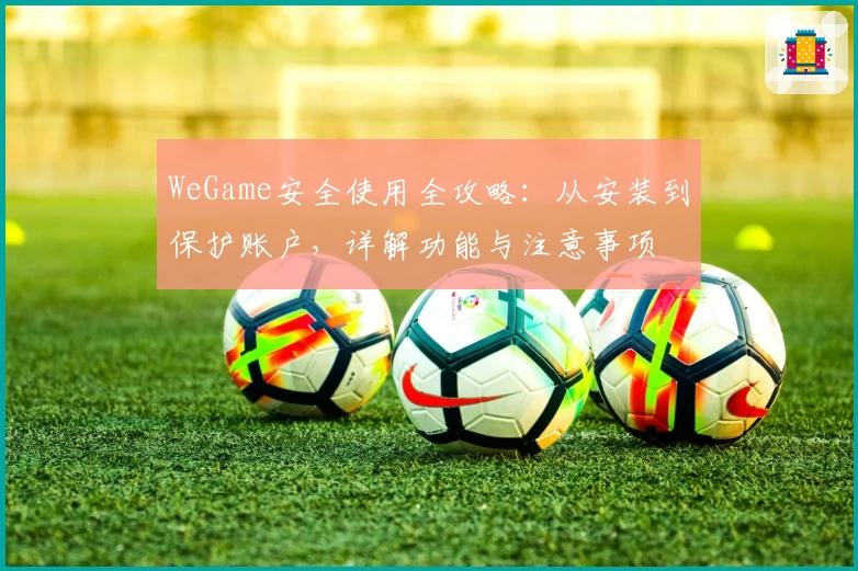 WeGame安全使用全攻略：从安装到保护账户，详解功能与注意事项
