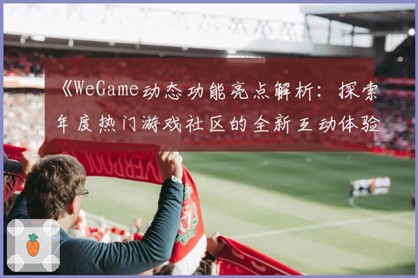 《WeGame动态功能亮点解析：探索年度热门游戏社区的全新互动体验》