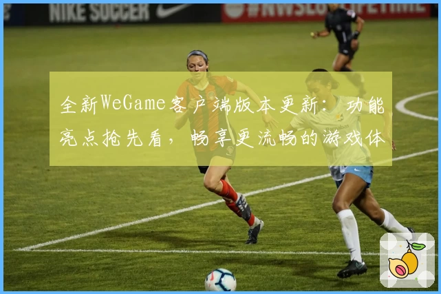 全新WeGame客户端版本更新：功能亮点抢先看，畅享更流畅的游戏体验
