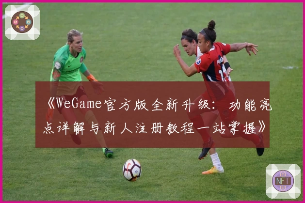 《WeGame官方版全新升级：功能亮点详解与新人注册教程一站掌握》